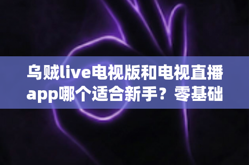 乌贼live电视版和电视直播app哪个适合新手？零基础用户选购与上手全攻略