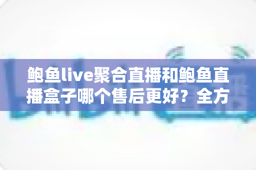 鲍鱼live聚合直播和鲍鱼直播盒子哪个售后更好?全方位深度对比与选购避坑指南 鲍鱼live聚合直播和鲍鱼直播盒子哪个售后更好?全方位深度对比与选购避坑指南