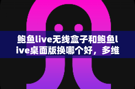 鲍鱼live无线盒子和鲍鱼live桌面版换哪个好，多维度深度对比帮你选对直播方案