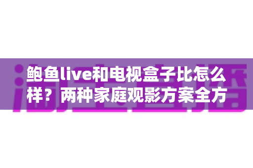 鲍鱼live和电视盒子比怎么样?两种家庭观影方案全方位对比,看完这篇不再纠结 鲍鱼live和电视盒子比怎么样?两种家庭观影方案全方位对比,看完这篇不再纠结