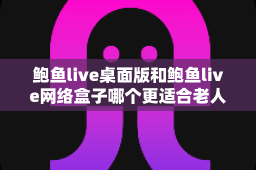 鲍鱼live桌面版和鲍鱼live网络盒子哪个更适合老人用?全方位对比与贴心选购指南 鲍鱼live桌面版和鲍鱼live网络盒子哪个更适合老人用?全方位对比与贴心选购指南