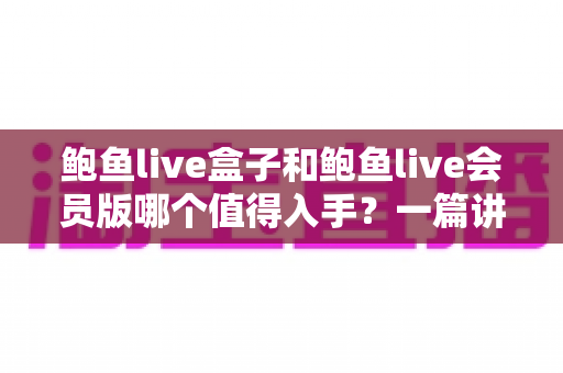鲍鱼live盒子和鲍鱼live会员版哪个值得入手？一篇讲透价格、体验与适用人群的深度选购指南