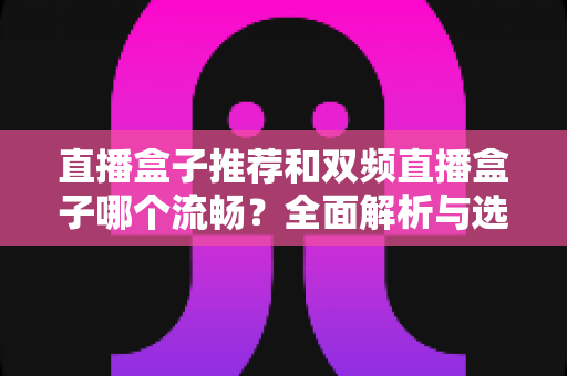 直播盒子推荐和双频直播盒子哪个流畅？全面解析与选购指南助你轻松避坑
