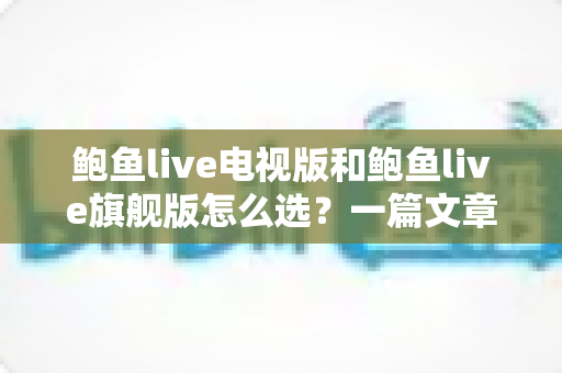 鲍鱼live电视版和鲍鱼live旗舰版怎么选?一篇文章讲清版本差异、适用设备与选购建议 鲍鱼live电视版和鲍鱼live旗舰版怎么选?一篇文章讲清版本差异、适用设备与选购建议