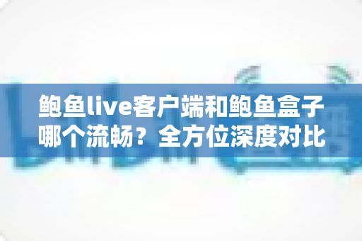 鲍鱼live客户端和鲍鱼盒子哪个流畅?全方位深度对比解析,帮你找到最顺滑的观影方案 鲍鱼live客户端和鲍鱼盒子哪个流畅?全方位深度对比解析,帮你找到最顺滑的观影方案
