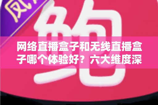 网络直播盒子和无线直播盒子哪个体验好？六大维度深度对比与场景化选购指南
