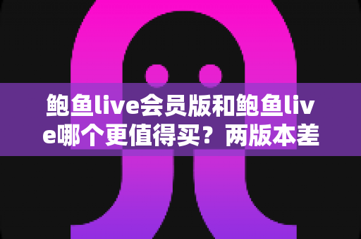 鲍鱼live会员版和鲍鱼live哪个更值得买?两版本差异全解析与理性选购指南 鲍鱼live会员版和鲍鱼live哪个更值得买?两版本差异全解析与理性选购指南
