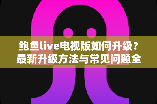 鲍鱼live电视版如何升级?最新升级方法与常见问题全解析 鲍鱼live电视版如何升级?最新升级方法与常见问题全解析