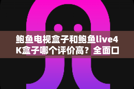 鲍鱼电视盒子和鲍鱼live4K盒子哪个评价高？全面口碑对比与选购指南一文读懂
