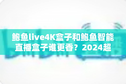 鲍鱼live4K盒子和鲍鱼智能直播盒子谁更香?2024超全对比评测,看完再买不踩坑! 鲍鱼live4K盒子和鲍鱼智能直播盒子谁更香?2024超全对比评测,看完再买不踩坑!