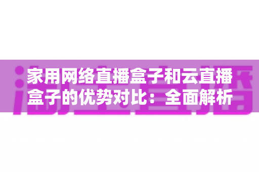 家用网络直播盒子和云直播盒子的优势对比：全面解析助你选出最适合的直播方案