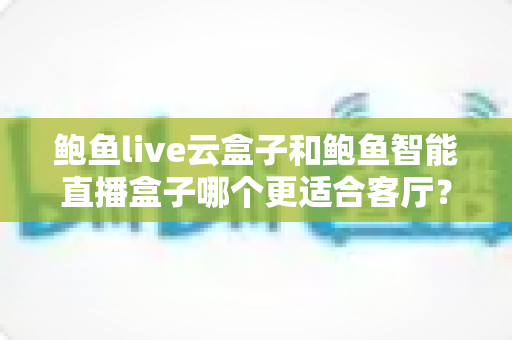 鲍鱼live云盒子和鲍鱼智能直播盒子哪个更适合客厅？客厅大屏设备深度对比与选购全指南