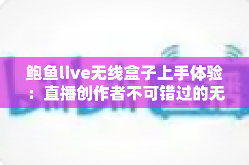 鲍鱼live无线盒子上手体验：直播创作者不可错过的无线传输神器深度评测