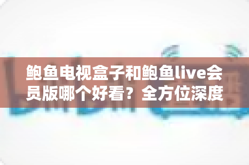 鲍鱼电视盒子和鲍鱼live会员版哪个好看？全方位深度对比测评，帮你选对观影方案不迷路