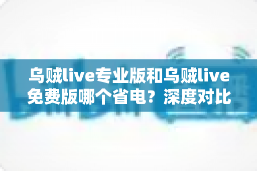 乌贼live专业版和乌贼live免费版哪个省电？深度对比分析与省电优化全攻略