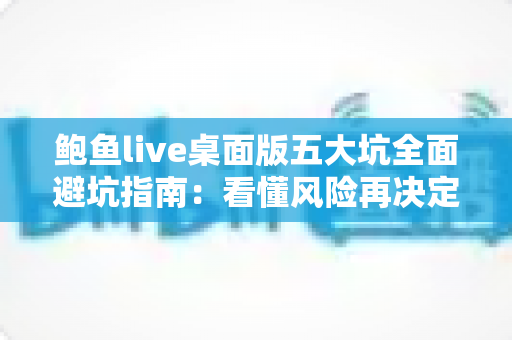 鲍鱼live桌面版五大坑全面避坑指南：看懂风险再决定，少走弯路更安心
