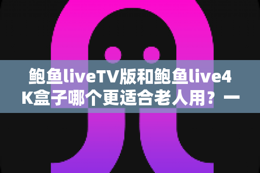 鲍鱼liveTV版和鲍鱼live4K盒子哪个更适合老人用？一文看懂选购要点，帮爸妈选对观看方案