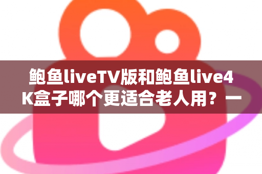 鲍鱼liveTV版和鲍鱼live4K盒子哪个更适合老人用？一文看懂选购要点，帮爸妈选对观看方案