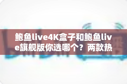 鲍鱼live4K盒子和鲍鱼live旗舰版你选哪个?两款热门电视盒子深度对比与选购全攻略 鲍鱼live4K盒子和鲍鱼live旗舰版你选哪个?两款热门电视盒子深度对比与选购全攻略