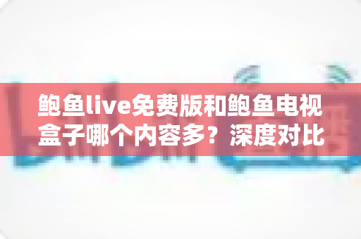 鲍鱼live免费版和鲍鱼电视盒子哪个内容多？深度对比解析与选购指南