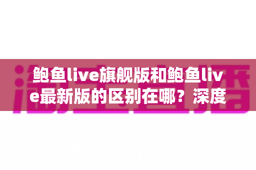 鲍鱼live旗舰版和鲍鱼live最新版的区别在哪?深度解析版本差异,教你选出最适合自己的那一版 鲍鱼live旗舰版和鲍鱼live最新版的区别在哪?深度解析版本差异,教你选出最适合自己的那一版