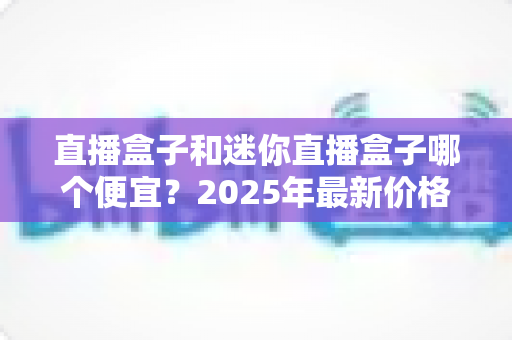直播盒子和迷你直播盒子哪个便宜?2025年最新价格对比与选购全攻略 直播盒子和迷你直播盒子哪个便宜?2025年最新价格对比与选购全攻略