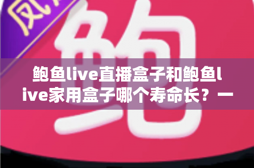 鲍鱼live直播盒子和鲍鱼live家用盒子哪个寿命长?一篇文章带你全面了解耐用性与选购要点 鲍鱼live直播盒子和鲍鱼live家用盒子哪个寿命长?一篇文章带你全面了解耐用性与选购要点