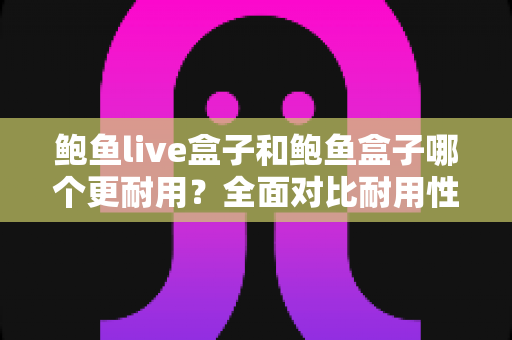 鲍鱼live盒子和鲍鱼盒子哪个更耐用？全面对比耐用性差异，助你选出更值得入手的电视盒子