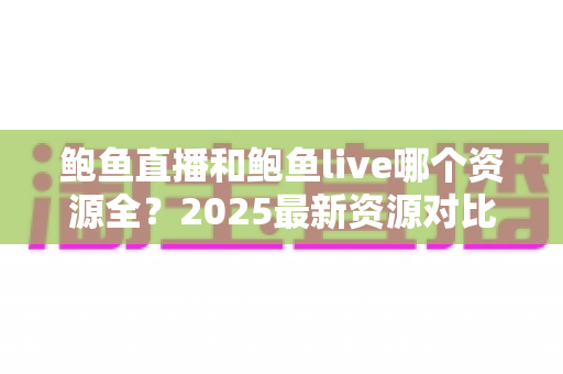 鲍鱼直播和鲍鱼live哪个资源全?2025最新资源对比评测与实用选择指南 鲍鱼直播和鲍鱼live哪个资源全?2025最新资源对比评测与实用选择指南