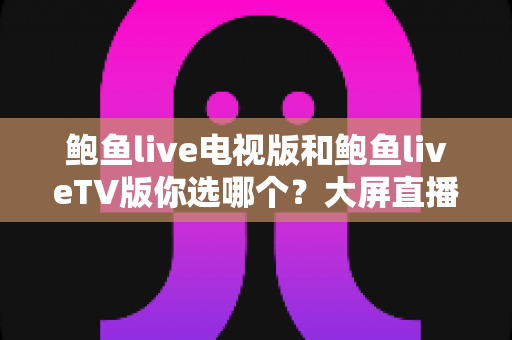 鲍鱼live电视版和鲍鱼liveTV版你选哪个？大屏直播体验全方位对比评测指南