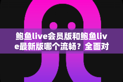 鲍鱼live会员版和鲍鱼live最新版哪个流畅？全面对比解析与流畅观看优化指南