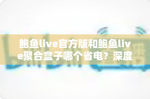 鲍鱼live官方版和鲍鱼live聚合盒子哪个省电？深度功耗对比与省电实战全攻略