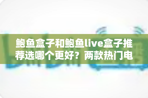 鲍鱼盒子和鲍鱼live盒子推荐选哪个更好？两款热门电视盒子全方位对比与选购指南