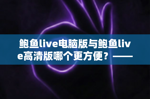 鲍鱼live电脑版与鲍鱼live高清版哪个更方便？——多维度深度对比与选择指南