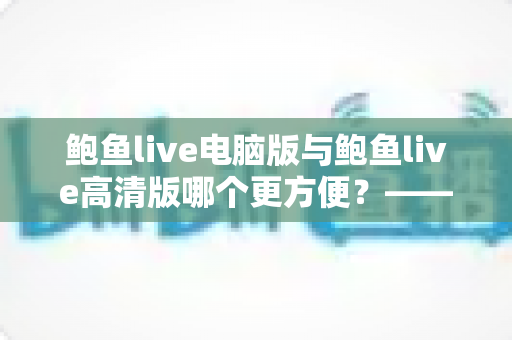 鲍鱼live电脑版与鲍鱼live高清版哪个更方便？——多维度深度对比与选择指南