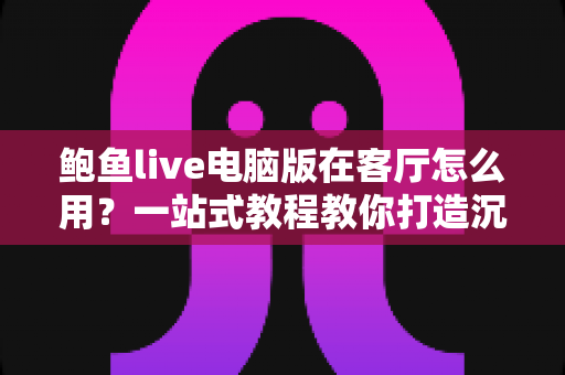 鲍鱼live电脑版在客厅怎么用?一站式教程教你打造沉浸式客厅大屏直播体验 鲍鱼live电脑版在客厅怎么用?一站式教程教你打造沉浸式客厅大屏直播体验