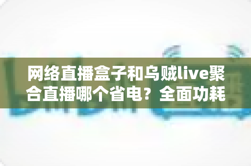 网络直播盒子和乌贼live聚合直播哪个省电？全面功耗对比与实用省电指南