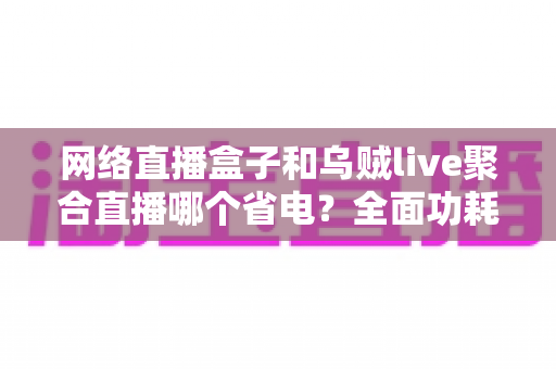 网络直播盒子和乌贼live聚合直播哪个省电？全面功耗对比与实用省电指南