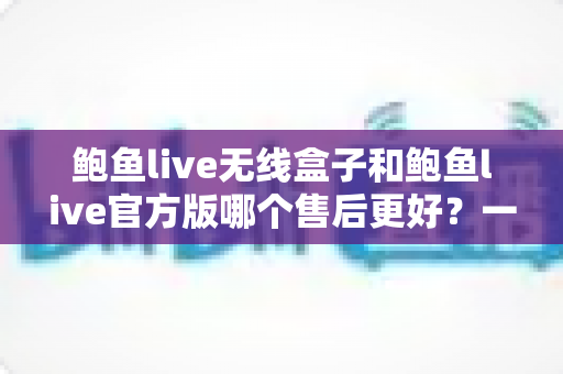 鲍鱼live无线盒子和鲍鱼live官方版哪个售后更好？一篇讲透售后差异的实用对比指南