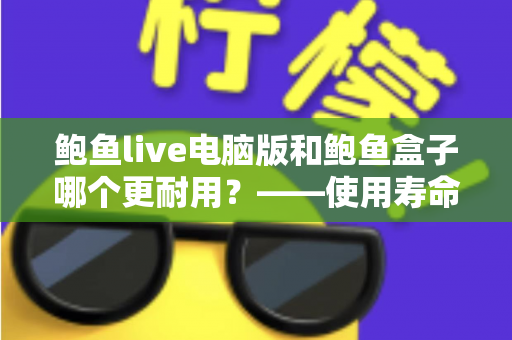 鲍鱼live电脑版和鲍鱼盒子哪个更耐用？——使用寿命、稳定性与保养维护全面对比指南
