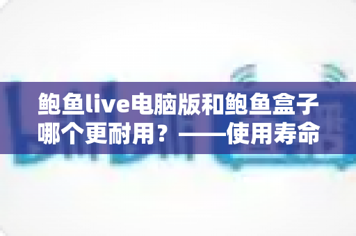 鲍鱼live电脑版和鲍鱼盒子哪个更耐用？——使用寿命、稳定性与保养维护全面对比指南