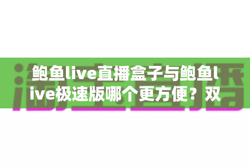鲍鱼live直播盒子与鲍鱼live极速版哪个更方便?双版本深度评测与选择全指南 鲍鱼live直播盒子与鲍鱼live极速版哪个更方便?双版本深度评测与选择全指南