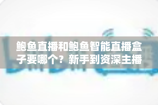 鲍鱼直播和鲍鱼智能直播盒子要哪个?新手到资深主播都看得懂的全维度选购对比指南 鲍鱼直播和鲍鱼智能直播盒子要哪个?新手到资深主播都看得懂的全维度选购对比指南