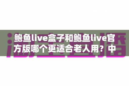 鲍鱼live盒子和鲍鱼live官方版哪个更适合老人用?中老年用户设备选择全攻略与实用指南 鲍鱼live盒子和鲍鱼live官方版哪个更适合老人用?中老年用户设备选择全攻略与实用指南