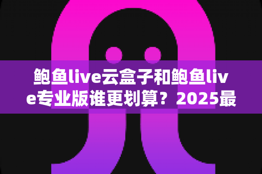 鲍鱼live云盒子和鲍鱼live专业版谁更划算？2025最新选购对比全解析