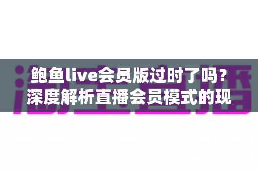 鲍鱼live会员版过时了吗？深度解析直播会员模式的现状、价值与未来趋势
