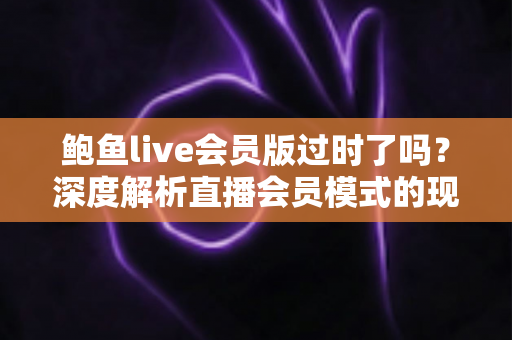鲍鱼live会员版过时了吗？深度解析直播会员模式的现状、价值与未来趋势