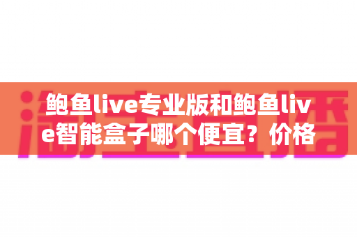 鲍鱼live专业版和鲍鱼live智能盒子哪个便宜?价格差异全解析与省钱选购指南 鲍鱼live专业版和鲍鱼live智能盒子哪个便宜?价格差异全解析与省钱选购指南