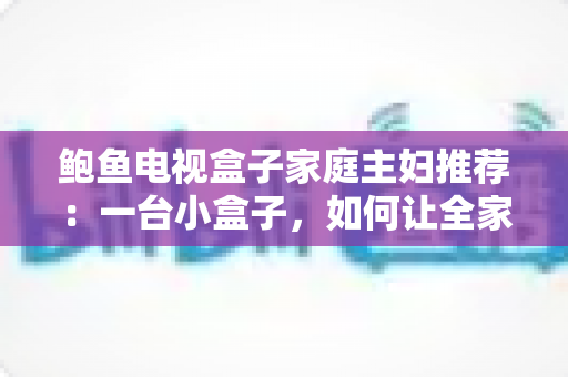 鲍鱼电视盒子家庭主妇推荐：一台小盒子，如何让全家客厅变身幸福影院？