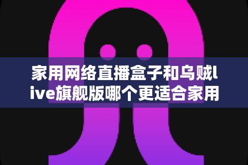 家用网络直播盒子和乌贼live旗舰版哪个更适合家用？一篇看懂的深度对比与选购指南
